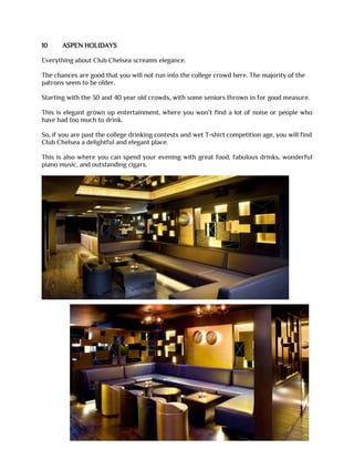 10 ASPEN HOLIDAYS
Everything about Club Chelsea screams elegance.
The chances are good that you will not run into the college crowd here. The majority of the
patrons seem to be older.
Starting with the 30 and 40 year old crowds, with some seniors thrown in for good measure.
This is elegant grown up entertainment, where you won’t find a lot of noise or people who
have had too much to drink.
So, if you are past the college drinking contests and wet T-shirt competition age, you will find
Club Chelsea a delightful and elegant place.
This is also where you can spend your evening with great food, fabulous drinks, wonderful
piano music, and outstanding cigars.
 