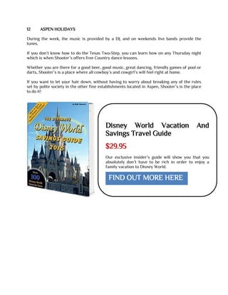 12 ASPEN HOLIDAYS
During the week, the music is provided by a DJ, and on weekends live bands provide the
tunes.
If you don’t know how to do the Texas Two-Step, you can learn how on any Thursday night
which is when Shooter’s offers free Country dance lessons.
Whether you are there for a good beer, good music, great dancing, friendly games of pool or
darts, Shooter’s is a place where all cowboy’s and cowgirl’s will feel right at home.
If you want to let your hair down, without having to worry about breaking any of the rules
set by polite society in the other fine establishments located in Aspen, Shooter’s is the place
to do it!
Disney World Vacation And
Savings Travel Guide
$29.95
Our exclusive insider’s guide will show you that you
absolutely don’t have to be rich in order to enjoy a
family vacation to Disney World.
FIND OUT MORE HERE
 