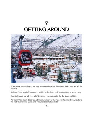 7
GETTING AROUND
After a day on the slopes, you may be wondering what there is to do for the rest of the
evening.
Well, don’t use up all of your energy and leave the slopes early enough to get in a short nap.
Especially since you will need all of the energy you can muster for the Aspen nightlife.
No matter how much skiing you get in or how many of the runs you have mastered, you have
not truly experienced Aspen until you venture out after dark!
13
 