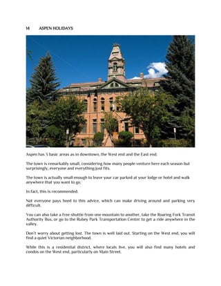14 ASPEN HOLIDAYS
Aspen has 3 basic areas as in downtown, the West end and the East end.
The town is remarkably small, considering how many people venture here each season but
surprisingly, everyone and everything just fits.
The town is actually small enough to leave your car parked at your lodge or hotel and walk
anywhere that you want to go.
In fact, this is recommended.
Not everyone pays heed to this advice, which can make driving around and parking very
difficult.
You can also take a free shuttle from one mountain to another, take the Roaring Fork Transit
Authority Bus, or go to the Rubey Park Transportation Center to get a ride anywhere in the
valley.
Don’t worry about getting lost. The town is well laid out. Starting on the West end, you will
find a quiet Victorian neighborhood.
While this is a residential district, where locals live, you will also find many hotels and
condos on the West end, particularly on Main Street.
 
