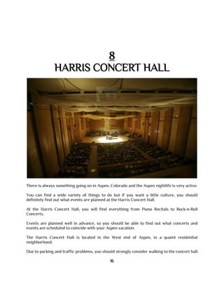 8
HARRIS CONCERT HALL
There is always something going on in Aspen, Colorado and the Aspen nightlife is very active.
You can find a wide variety of things to do but if you want a little culture, you should
definitely find out what events are planned at the Harris Concert Hall.
At the Harris Concert Hall, you will find everything from Piano Recitals to Rock-n-Roll
Concerts.
Events are planned well in advance, so you should be able to find out what concerts and
events are scheduled to coincide with your Aspen vacation.
The Harris Concert Hall is located in the West end of Aspen, in a quaint residential
neighborhood.
Due to parking and traffic problems, you should strongly consider walking to the concert hall.
16
 