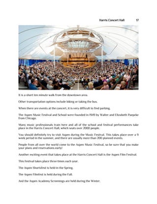 Harris Concert Hall 17
It is a short ten minute walk from the downtown area.
Other transportation options include biking or taking the bus.
When there are events at the concert, it is very difficult to find parking.
The Aspen Music Festival and School were founded in 1949 by Walter and Elizabeth Paepcke
from Chicago.
Many music professionals train here and all of the school and festival performances take
place in the Harris Concert Hall, which seats over 2000 people.
You should definitely try to visit Aspen during the Music Festival. This takes place over a 9
week period in the summer, and there are usually more than 200 planned events.
People from all over the world come to the Aspen Music Festival, so be sure that you make
your plans and reservations early!
Another exciting event that takes place at the Harris Concert Hall is the Aspen Film Festival.
This festival takes place three times each year.
The Aspen Shortsfest is held in the Spring.
The Aspen Filmfest is held during the Fall.
And the Aspen Academy Screenings are held during the Winter.
 