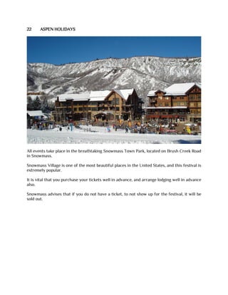 22 ASPEN HOLIDAYS
All events take place in the breathtaking Snowmass Town Park, located on Brush Creek Road
in Snowmass.
Snowmass Village is one of the most beautiful places in the United States, and this festival is
extremely popular.
It is vital that you purchase your tickets well in advance, and arrange lodging well in advance
also.
Snowmass advises that if you do not have a ticket, to not show up for the festival, it will be
sold out.
 