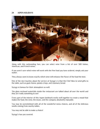 24 ASPEN HOLIDAYS
Along with this outstanding fare, you can select wine from a list of over 300 Italian,
American, and French wines.
If you aren’t sure which wine will work with the fine food you have ordered, simply ask your
waiter.
They always seem to know exactly which wine will enhance the flavor of the food the best.
One of the nice touches about the service at Syzygy’s is that the Chef likes to send gifts to
the table, such as goat cheese, potato crisps, and rosemary bread.
Syzygy is famous for their atmosphere as well.
The glass enclosed waterfalls inside the restaurant are talked about all over the world and
they are really something to see!
Every part of the interior of this Aspen landmark works well together to create a mood that
makes the food, the wine, the music, and the company absolutely enjoyable.
You may be overwhelmed with all of the wonderful menu choices, and all of the delicious
smells coming from nearby tables.
You may not be able to make a choice!
Syzygy’s has you covered.
 