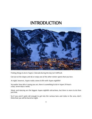 INTRODUCTION
Finding things to do in Aspen, Colorado during the day isn’t difficult.
Get out on the slopes and ski or enjoy one of the other winter sports that you love.
At night, however, Aspen really comes to life with Aspen nightlife!
No matter how old or young you are, there is something to do in Aspen 24 hours
a day, seven days a week.
Music and dancing are the biggest Aspen nightlife attractions, but there is more to do than
just that.
So if you aren’t quite old enough to get into the various bars and clubs in the area, don’t
think that you will be bored at night.
I
 