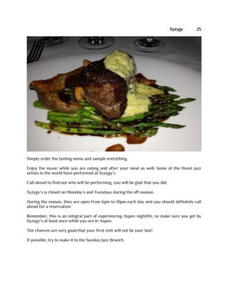 Syzygy 25
Simply order the tasting menu and sample everything.
Enjoy the music while you are eating and after your meal as well. Some of the finest jazz
artists in the world have performed at Syzygy’s.
Call ahead to find out who will be performing, you will be glad that you did.
Syzygy’s is closed on Monday’s and Tuesdays during the off-season.
During the season, they are open from 6pm to 10pm each day and you should definitely call
ahead for a reservation.
Remember, this is an integral part of experiencing Aspen nightlife, so make sure you get by
Syzygy’s at least once while you are in Aspen.
The chances are very good that your first visit will not be your last!
If possible, try to make it to the Sunday Jazz Brunch.
 