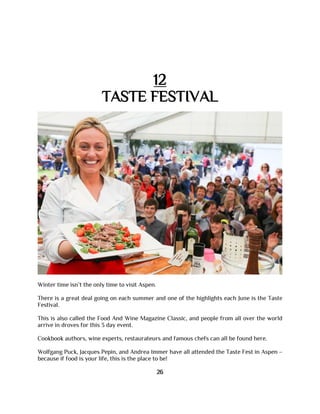 12
TASTE FESTIVAL
Winter time isn’t the only time to visit Aspen.
There is a great deal going on each summer and one of the highlights each June is the Taste
Festival.
This is also called the Food And Wine Magazine Classic, and people from all over the world
arrive in droves for this 3 day event.
Cookbook authors, wine experts, restaurateurs and famous chefs can all be found here.
Wolfgang Puck, Jacques Pepin, and Andrea Immer have all attended the Taste Fest in Aspen –
because if food is your life, this is the place to be!
26
 