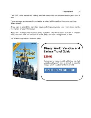 Taste Festival 27
Each year, there are over 80 cooking and food demonstrations and visitors can get a taste of
it all.
There are many seminars and wine tasting sessions held throughout Aspen during these
3 days as well.
If you want to attend this incredible mouth-watering event, make your reservations months
in advance –or you will miss out!
If you don’t make your reservations early, try to find a hotel with space available in a nearby
town, and drive back and forth to the event , check the local camp grounds as well.
Just make sure you don’t miss this event!
Disney World Vacation And
Savings Travel Guide
$29.95
Our exclusive insider’s guide will show you that
you absolutely don’t have to be rich in order to
enjoy a family vacation to Disney World.
FIND OUT MORE HERE
 