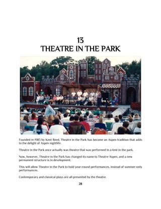 13
THEATRE IN THE PARK
Founded in 1983 by Kent Reed, Theatre in the Park has become an Aspen tradition that adds
to the delight of Aspen nightlife.
Theatre in the Park once actually was theatre that was performed in a tent in the park.
Now, however, Theatre in the Park has changed its name to Theatre Aspen, and a new
permanent structure is in development.
This will allow Theatre in the Park to hold year-round performances, instead of summer-only
performances.
Contemporary and classical plays are all presented by the theatre.
28
 