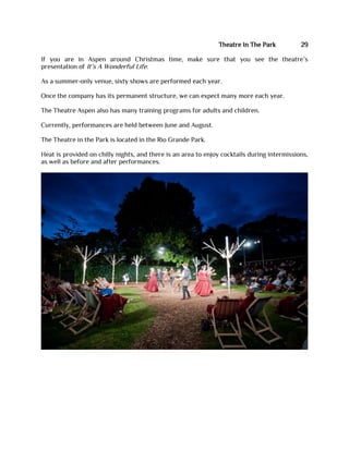 Theatre In The Park 29
If you are in Aspen around Christmas time, make sure that you see the theatre’s
presentation of It’s A Wonderful Life.
As a summer-only venue, sixty shows are performed each year.
Once the company has its permanent structure, we can expect many more each year.
The Theatre Aspen also has many training programs for adults and children.
Currently, performances are held between June and August.
The Theatre in the Park is located in the Rio Grande Park.
Heat is provided on chilly nights, and there is an area to enjoy cocktails during intermissions,
as well as before and after performances.
 