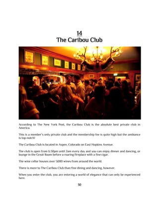 14
The Caribou Club
According to The New York Post, the Caribou Club is the absolute best private club in
America.
This is a member’s only private club and the membership fee is quite high but the ambiance
is top-notch!
The Caribou Club is located in Aspen, Colorado on East Hopkins Avenue.
The club is open from 6:30pm until 2am every day and you can enjoy dinner and dancing, or
lounge in the Great Room before a roaring fireplace with a fine cigar.
The wine cellar houses over 5000 wines from around the world.
There is more to The Caribou Club than fine dining and dancing, however.
When you enter the club, you are entering a world of elegance that can only be experienced
here.
30
 
