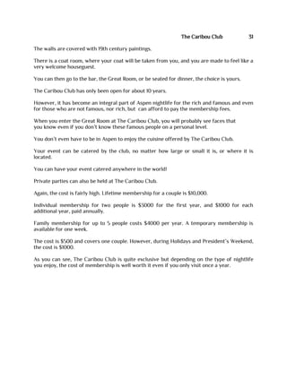 The Caribou Club 31
The walls are covered with 19th century paintings.
There is a coat room, where your coat will be taken from you, and you are made to feel like a
very welcome houseguest.
You can then go to the bar, the Great Room, or be seated for dinner, the choice is yours.
The Caribou Club has only been open for about 10 years.
However, it has become an integral part of Aspen nightlife for the rich and famous and even
for those who are not famous, nor rich, but can afford to pay the membership fees.
When you enter the Great Room at The Caribou Club, you will probably see faces that
you know even if you don’t know these famous people on a personal level.
You don’t even have to be in Aspen to enjoy the cuisine offered by The Caribou Club.
Your event can be catered by the club, no matter how large or small it is, or where it is
located.
You can have your event catered anywhere in the world!
Private parties can also be held at The Caribou Club.
Again, the cost is fairly high. Lifetime membership for a couple is $10,000.
Individual membership for two people is $3000 for the first year, and $1000 for each
additional year, paid annually.
Family membership for up to 5 people costs $4000 per year. A temporary membership is
available for one week.
The cost is $500 and covers one couple. However, during Holidays and President’s Weekend,
the cost is $1000.
As you can see, The Caribou Club is quite exclusive but depending on the type of nightlife
you enjoy, the cost of membership is well worth it even if you only visit once a year.
 