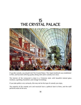 15
THE CRYSTAL PALACE
If you like comedy, you should visit The Crystal Palace. This Aspen landmark was established
in 1957, and has been offering quality dining with satire comedy ever since.
The interior of the restaurant is done in a Victorian style, with beautiful stained glass
windows, sparkling chandeliers and vintage furnishings.
If you take politics very seriously, this may not be the type of comedy you enjoy.
The majority of the comedy acts and musicals have a political slant to them, and the staff
performs most of the acts.
32
 