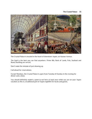 The Crystal Palace 33
The Crystal Palace is located in the heart of downtown Aspen, on Hyman Avenue.
The food is the best you can find anywhere. Prime Rib, Rack of Lamb, Fish, Seafood and
Roast Duckling are served.
Don’t make the mistake of just showing up.
Call ahead for reservations.
Except Mondays, the Crystal Palace is open from Tuesday til Sunday in the evening for
dinner and a show.
You should definitely makeit a point to eat here at least once while you are on your Aspen
vacation as this is a traditional part of Aspen nightlife for locals and guests.
 