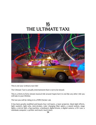 16
THE ULTIMATE TAXI
This is not your ordinary taxi ride!
The Ultimate Taxi is actually entertainment that is not to be missed.
This is a thirty to forty minute musical ride around Aspen but it is not like any other ride you
will take in your lifetime.
The taxi you will be riding in is a 1978 Checker cab.
It has been greatly modified and boasts four red lasers, a laser projector, black light effects,
light washers, light orbs, mini-strobes, color changing fiber optics, a sound system, stage
lights, a mirror ball, a fog machine, a keyboard, digital drums, a digital camera, a DV cam, a
notebook computer, a printer and much, much more.
34
 