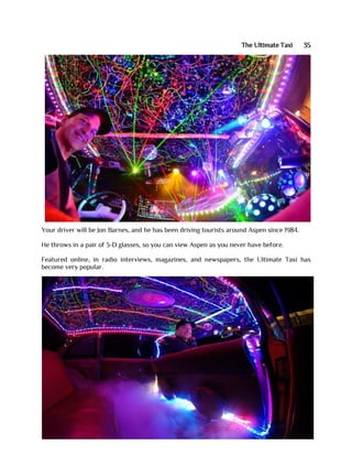 The Ultimate Taxi 35
Your driver will be Jon Barnes, and he has been driving tourists around Aspen since 1984.
He throws in a pair of 3-D glasses, so you can view Aspen as you never have before.
Featured online, in radio interviews, magazines, and newspapers, the Ultimate Taxi has
become very popular.
 