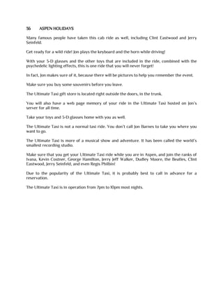 36 ASPEN HOLIDAYS
Many famous people have taken this cab ride as well, including Clint Eastwood and Jerry
Seinfeld.
Get ready for a wild ride! Jon plays the keyboard and the horn while driving!
With your 3-D glasses and the other toys that are included in the ride, combined with the
psychedelic lighting effects, this is one ride that you will never forget!
In fact, Jon makes sure of it, because there will be pictures to help you remember the event.
Make sure you buy some souvenirs before you leave.
The Ultimate Taxi gift store is located right outside the doors, in the trunk.
You will also have a web page memory of your ride in the Ultimate Taxi hosted on Jon’s
server for all time.
Take your toys and 3-D glasses home with you as well.
The Ultimate Taxi is not a normal taxi ride. You don’t call Jon Barnes to take you where you
want to go.
The Ultimate Taxi is more of a musical show and adventure. It has been called the world’s
smallest recording studio.
Make sure that you get your Ultimate Taxi ride while you are in Aspen, and join the ranks of
Ivana, Kevin Costner, George Hamilton, Jerry Jeff Walker, Dudley Moore, the Beatles, Clint
Eastwood, Jerry Seinfeld, and even Regis Philbin!
Due to the popularity of the Ultimate Taxi, it is probably best to call in advance for a
reservation.
The Ultimate Taxi is in operation from 7pm to 10pm most nights.
 