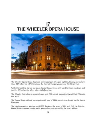 17
THE WHEELER OPERA HOUSE
The Wheeler Opera House has been an integral part of Aspen nightlife, history and culture
since 1889 when Mr. J.B Wheeler and the Conried Company presented The King’s Fool.
While the building started out as an Opera House, it was only used for town meetings and
such by 1893, when the silver mines had played out.
The Wheeler Opera House remained open until 1912 when it was gutted by not 1 but 2 fires in
one week!
The Opera House did not open again until June of 1946 when it was leased by the Aspen
Company.
The total restoration went on until 1960. Between the years of 1912 and 1946 the Wheeler
Opera House remained empty, and it was used as a playground by the local children.
37
 