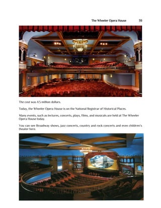 The Wheeler Opera House 39
The cost was 4.5 million dollars.
Today, the Wheeler Opera House is on the National Registrar of Historical Places.
Many events, such as lectures, concerts, plays, films, and musicals are held at The Wheeler
Opera House today.
You can see Broadway shows, jazz concerts, country and rock concerts and even children’s
theater here.
 
