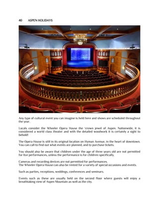 40 ASPEN HOLIDAYS
Any type of cultural event you can imagine is held here and shows are scheduled throughout
the year.
Locals consider the Wheeler Opera House the ‘crown jewel of Aspen. Nationwide, it is
considered a world class theater and with the detailed woodwork it is certainly a sight to
behold!
The Opera House is still in its original location on Hyman Avenue, in the heart of downtown.
You can call to find out what events are planned, and to purchase tickets.
You should also be aware that children under the age of three years old are not permitted
for live performances, unless the performance is for children specifically.
Cameras and recording devices are not permitted for performances.
The Wheeler Opera House can also be rented for a variety of special occasions and events.
Such as parties, receptions, weddings, conferences and seminars.
Events such as these are usually held on the second floor where guests will enjoy a
breathtaking view of Aspen Mountain as well as the city.
 