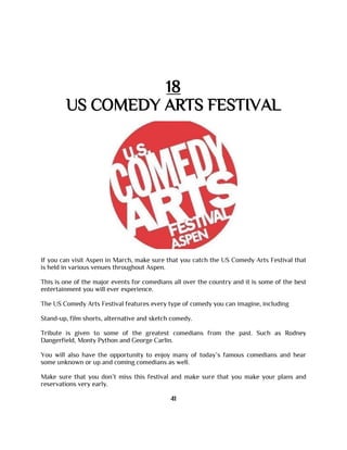 18
US COMEDY ARTS FESTIVAL
If you can visit Aspen in March, make sure that you catch the US Comedy Arts Festival that
is held in various venues throughout Aspen.
This is one of the major events for comedians all over the country and it is some of the best
entertainment you will ever experience.
The US Comedy Arts Festival features every type of comedy you can imagine, including
Stand-up, film shorts, alternative and sketch comedy.
Tribute is given to some of the greatest comedians from the past. Such as Rodney
Dangerfield, Monty Python and George Carlin.
You will also have the opportunity to enjoy many of today’s famous comedians and hear
some unknown or up and coming comedians as well.
Make sure that you don’t miss this festival and make sure that you make your plans and
reservations very early.
41
 