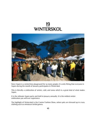 19
WINTERSKOL
Since Aspen is a wintertime playground for so many people, it is only fitting that everyone in
Aspen during the month of January participates in Winterskol.
This is literally a celebration of winter, cold, and snow which is a great deal of what makes
Aspen.
It is the ultimate Aspen party and held in January annually. It is the wildest winter
celebration you will ever experience.
The highlight of Winterskol is the Canine Fashion Show, where pets are dressed up in crazy
clothing such as miniature bridal gowns.
43
 