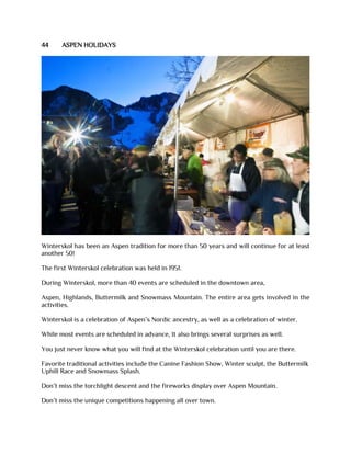 44 ASPEN HOLIDAYS
Winterskol has been an Aspen tradition for more than 50 years and will continue for at least
another 50!
The first Winterskol celebration was held in 1951.
During Winterskol, more than 40 events are scheduled in the downtown area,
Aspen, Highlands, Buttermilk and Snowmass Mountain. The entire area gets involved in the
activities.
Winterskol is a celebration of Aspen’s Nordic ancestry, as well as a celebration of winter.
While most events are scheduled in advance, It also brings several surprises as well.
You just never know what you will find at the Winterskol celebration until you are there.
Favorite traditional activities include the Canine Fashion Show, Winter sculpt, the Buttermilk
Uphill Race and Snowmass Splash.
Don’t miss the torchlight descent and the fireworks display over Aspen Mountain.
Don’t miss the unique competitions happening all over town.
 