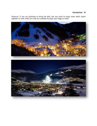 Introduction III
However, if you are planning to bring the kids, but you want to enjoy some adult Aspen
nightlife as well, child care may be available through your lodge or hotel.
 