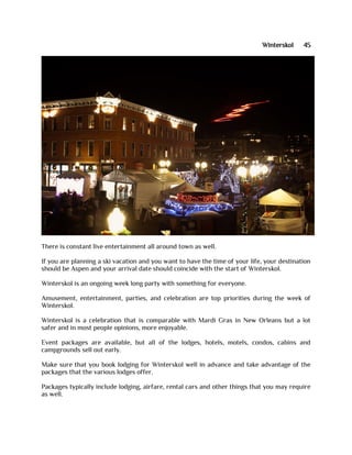 Winterskol 45
There is constant live entertainment all around town as well.
If you are planning a ski vacation and you want to have the time of your life, your destination
should be Aspen and your arrival date should coincide with the start of Winterskol.
Winterskol is an ongoing week long party with something for everyone.
Amusement, entertainment, parties, and celebration are top priorities during the week of
Winterskol.
Winterskol is a celebration that is comparable with Mardi Gras in New Orleans but a lot
safer and in most people opinions, more enjoyable.
Event packages are available, but all of the lodges, hotels, motels, condos, cabins and
campgrounds sell out early.
Make sure that you book lodging for Winterskol well in advance and take advantage of the
packages that the various lodges offer.
Packages typically include lodging, airfare, rental cars and other things that you may require
as well.
 