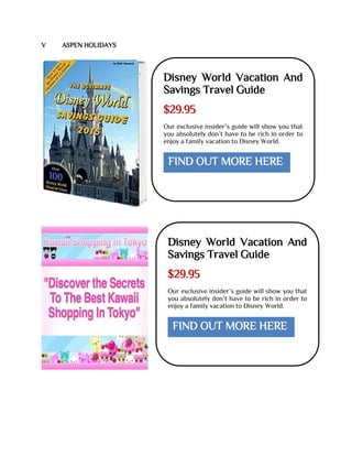 V ASPEN HOLIDAYS
Disney World Vacation And
Savings Travel Guide
$29.95
Our exclusive insider’s guide will show you that
you absolutely don’t have to be rich in order to
enjoy a family vacation to Disney World.
FIND OUT MORE HERE
Disney World Vacation And
Savings Travel Guide
$29.95
Our exclusive insider’s guide will show you that
you absolutely don’t have to be rich in order to
enjoy a family vacation to Disney World.
FIND OUT MORE HERE
 
