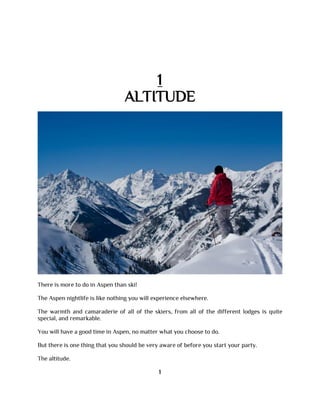 1
ALTITUDE
There is more to do in Aspen than ski!
The Aspen nightlife is like nothing you will experience elsewhere.
The warmth and camaraderie of all of the skiers, from all of the different lodges is quite
special, and remarkable.
You will have a good time in Aspen, no matter what you choose to do.
But there is one thing that you should be very aware of before you start your party.
The altitude.
1
 