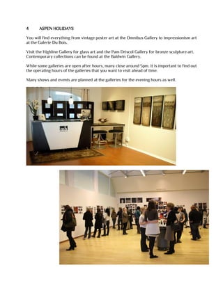 4 ASPEN HOLIDAYS
You will find everything from vintage poster art at the Omnibus Gallery to Impressionism art
at the Galerie Du Bois.
Visit the Highline Gallery for glass art and the Pam Driscol Gallery for bronze sculpture art.
Contemporary collections can be found at the Baldwin Gallery.
While some galleries are open after hours, many close around 5pm. It is important to find out
the operating hours of the galleries that you want to visit ahead of time.
Many shows and events are planned at the galleries for the evening hours as well.
 