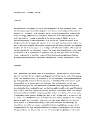 amazingfifaman - look wear I am now
Chaptar 1:
Amazingfifaman came owt the fani on the 23rd of oktober 2003. Wich maykes me neerly 13 yers
old. I came out very slowley and acording to my mum it was a very much paneful experence. I
was bourn in a famly with 2 older sissys wich are very kind and suportive of me. Lyfe was good
wen I was yunger, and still is noaw. I was bourn in the slums of manchestar and still live their
tothis day. Its all rite I gess but Id rather live in the sideman howse. JJ did ofer for me to
permenanetly Moove to their apartment but thats a stoary for a nother day.anyway, arfter
living in manchestar for six yers, lyfe was cool. Id met some grate peeple at scool in my ferst too
yers. In yer 1 I met joe weller hoo is still my best frend now. We boath got on very much welness
togethar. We still do noaw. I yoused to go round joe wellers howse moast days arfter scool, and
I actally made him his you tube chanel. Im sort of the reeson why he has 12 million scribes noaw
but he knows that. Its in yer 3 when ksi joyned the scool, we were grate frends and rescently
made a song togethar so we still are very much klose. Scool was amazing becuase I had too
grate frends and also had about 4 grilfrends. But things soon chainged, for the woarse as well...
Chapter 3
Wen I got to midle scool (which I'm stil in) stuff got woarse. I got very over wait becuase I didnt
do much exscercise. This got me bullyed, and a guy known as 'zed' was the leeder of the bulying.
In yer 5 zed started this, and is still bulying me to this day (he coments stuff on peeples vides to
get me hayte) and it maykes me depresed. Anyway, he started this klub wich was made to get
peeple to buly and be harsh to wards me. I had never done anyfing to him, but four some
reeson he reely hayted me. I told the teechers about this but they sed just ignoare him. I told
them its two hard just two block him owt, and that he shuld be baned from the scool. They didnt
lisen to me, so the bulying continyoued. I told ksi about this, I allso told joe weller. They aranged
to meat zed arfter scool to fyte. Funily enouf, zed did not turn up to the fyte. He was two scared
of ksi and joes masive mussules. Anyway, yers went by and I'm noaw in yer 7. At the start of yer
7, i opend a you tube Chanel becuase ksi and joe had won as well. So I fought why not. I helped
ksi and joe weller and in return they helped me as well. We all got subs in no tyme. I was the
moast popular of all of the 3 chanels with just about 900,000 scribes. But then zed got my
chanel token down. This was becuase I roasted him in a vide. I cryed all nyte becuase I loved
mayking vides on you tube. Joe weller helped me tho becuase he had a fyte with zed and beat
him up. My Chanel was still gone tho, and i was very much angryness. So I opened a knew one
 