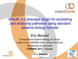 BiNoM, a Cytoscape plugin for accessing
and analyzing pathways using standard
systems biology formats
Eric Bonnet
Computational Systems Biology of Cancer
Institut Curie - INSERM U900 - Mines ParisTech
http://bioinfo.curie.fr/sysbio
COMBINE 2012 – Toronto
 
