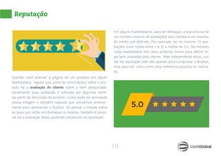 10
Reputação
Quando você acessar a página de um produto em algum
Marketplace, repare que, junto às informações sobre o pro-
duto há a avaliação do cliente sobre o item pesquisado.
Geralmente essa avaliação é indicada por algumas estre-
las perto da descrição do produto, como pode ser percebido
nessa imagem e também naquela que utilizamos anterior-
mente para apresentar o Buybox. Ao passar o mouse sobre
as lojas que estão em destaque no buybox, também é possí-
vel ver a avaliação delas, podendo influenciar na reputação.
Em alguns marketplaces, para ter destaque, a loja precisa ter
um número mínimo de avaliações dos clientes e um resulta-
do médio pré-definido. Por exemplo, ter no mínimo 15 ava-
liações (com notas entre 1 e 5) e média de 3.5. No entanto,
cada marketplace tem seus próprios meios para definir lo-
jas bem avaliadas pelo cliente. Mas independente disso, cui-
dar da reputação vale não apenas para conquistar o Buybox,
mas para ser visto como uma referência positiva no merca-
do.
 