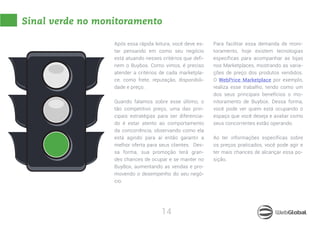 14
Sinal verde no monitoramento
Após essa rápida leitura, você deve es-
tar pensando em como seu negócio
está atuando nesses critérios que defi-
nem o Buybox. Como vimos, é preciso
atender a critérios de cada marketpla-
ce, como frete, reputação, disponibili-
dade e preço.
Quando falamos sobre esse último, o
tão competitivo preço, uma das prin-
cipais estratégias para ser diferencia-
do é estar atento ao comportamento
da concorrência, observando como ela
está agindo para aí então garantir a
melhor oferta para seus clientes. Des-
sa forma, sua promoção terá gran-
des chances de ocupar e se manter no
BuyBox, aumentando as vendas e pro-
movendo o desempenho do seu negó-
cio.
Para facilitar essa demanda de moni-
toramento, hoje existem tecnologias
específicas para acompanhar as lojas
nos Marketplaces, mostrando as varia-
ções de preço dos produtos vendidos.
O WebPrice Marketplace por exemplo,
realiza esse trabalho, tendo como um
dos seus principais benefícios o mo-
nitoramento de Buybox. Dessa forma,
você pode ver quem está ocupando o
espaço que você deseja e avaliar como
seus concorrentes estão operando.
Ao ter informações específicas sobre
os preços praticados, você pode agir e
ter mais chances de alcançar essa po-
sição.
 