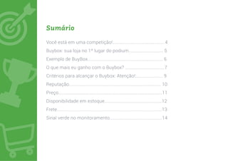 Sumário
Você está em uma competição!........................................... 4
Buybox: sua loja no 1º lugar do podium............................. 5
Exemplo de BuyBox............................................................... 6
O que mais eu ganho com o Buybox? .................................7
Critérios para alcançar o Buybox: Atenção!....................... 9
Reputação............................................................................. 10
Preço.......................................................................................11
Disponibilidade em estoque................................................12
Frete........................................................................................13
Sinal verde no monitoramento............................................14
 