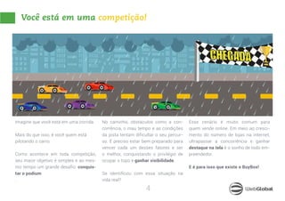 4
Você está em uma competição!
Imagine que você está em uma corrida.
Mais do que isso, é você quem está
pilotando o carro.
Como acontece em toda competição,
seu maior objetivo é simples e ao mes-
mo tempo um grande desafio: conquis-
tar o podium
.
No caminho, obstáculos como a con-
corrência, o mau tempo e as condições
da pista tentam dificultar o seu percur-
so. É preciso estar bem preparado para
vencer cada um desses fatores e ser
o melhor, conquistando o privilégio de
ocupar o topo e ganhar visibilidade.
Se identificou com essa situação na
vida real?
Esse cenário é muito comum para
quem vende online. Em meio ao cresci-
mento do número de lojas na internet,
ultrapassar a concorrência e ganhar
destaque na tela é o sonho de todo em-
preendedor.
E é para isso que existe o BuyBox!
 