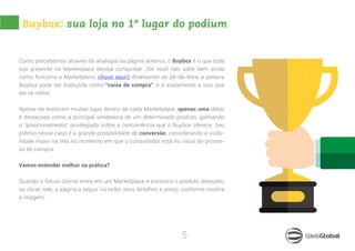 5
Buybox: sua loja no 1º lugar do podium
Como percebemos através da analogia na página anterior, o Buybox é o que toda
loja presente no Marketplace deseja conquistar. (Se você não sabe bem ainda
como funciona o Marketplace, clique aqui!) Analisando ao pé-da-letra, a palavra
Buybox pode ser traduzida como “caixa de compra”, e é exatamente a isso que
ela se refere.
Apesar de existirem muitas lojas dentro de cada Marketplace, apenas uma delas
é destacada como a principal vendedora de um determinado produto, ganhando
o “posicionamento” privilegiado sobre a concorrência que o Buybox oferece. Seu
prêmio nesse caso é a grande possibilidade de conversão, considerando a visibi-
lidade maior na tela no momento em que o consumidor está no início do proces-
so de compra.
Vamos entender melhor na prática?
Quando o futuro cliente entra em um Marketplace e encontra o produto desejado,
ao clicar nele, a página a seguir irá exibir seus detalhes e preço, conforme mostra
a imagem:
 