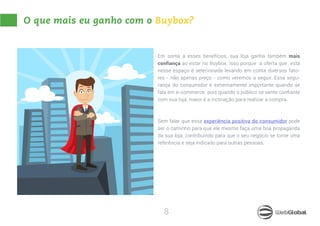 8
Em soma a esses benefícios, sua loja ganha também mais
confiança ao estar no Buybox. Isso porque a oferta que está
nesse espaço é selecionada levando em conta diversos fato-
res - não apenas preço - como veremos a seguir. Essa segu-
rança do consumidor é extremamente importante quando se
fala em e-commerce. pois quando o público se sente confiante
com sua loja, maior é a inclinação para realizar a compra.
Sem falar que essa experiência positiva do consumidor pode
ser o caminho para que ele mesmo faça uma boa propaganda
da sua loja, contribuindo para que o seu negócio se torne uma
referência e seja indicado para outras pessoas.
O que mais eu ganho com o Buybox?
 