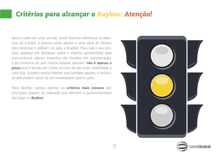 9
Critérios para alcançar o Buybox: Atenção!
Assim como em uma corrida, como fizemos referência na aber-
tura do e-book, é preciso estar atento a uma série de fatores
para alcançar o pódium, ou seja, o Buybox. Para que o seu pro-
duto apareça em destaque sobre o mesmo apresentado pela
concorrência, alguns aspectos são levados em consideração,
e ao contrário do que muitos lojistas pensam, não é apenas o
preço que é levado em conta na hora de dar mais visibilidade a
uma loja. Existem outros fatores que também pesam, e inclusi-
ve eles podem variar de um marketplace para o outro.
Para facilitar, vamos apontar os critérios mais comuns dos
principais players do mercado que definem o posicionamento
das lojas no Buybox:
 