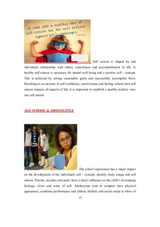10
Self esteem is shaped by and
individuals relationship with others, experiences and accomplishment in life. A
healthy self esteem is necessary for mental well being and a positive self - concept.
This is achieved by setting sustainable goals and successfully accomplish them.
Resulting on an increase in self confidence, assertiveness and feeling valued since self
esteem impacts all aspects of life, it is important to establish a healthy realistic view
one self esteem.
AGE SCHOOL & ADOLESCENCE
The school experiences has a major impact
on the development of the individuals self - concept, identity, body image and self
esteem. Parents, teachers and peers have a direct influence on the child’s developing
feelings, views and sense of self. Adolescents tend to compare their physical
appearance, academic performance and athletic abilities and social status to those of
 