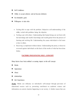 12
 Self Confidence
 Ability to accept criticism and not become defensive
 Set obtainable goals
 Willingness to take risks
 Feeling able to cope with the problem. Subjective self-understanding of the
ability to deal with problems facing the objective.
 Feeling a par with others. Understanding that human beings are not born with
the knowledge and wealth. Knowledge and wealth gained from the process of
learning and working life. Understanding the causes individuals to feel more
or less to others.
 Receiving a compliment without shame. Understanding the praise, or deserves
an award against individuals on the basis of the results of what has been done
before.
FACTORS INFLUENCING SELF - CONCEPT
Many factors have been outlined as causing impact on the self concept.
 Media
 Appearance
 Abuse
 relationships
 Life Experiences
Media: Media can influence an individual's self-concept through provision of
educational sources such as, promoting enrollment on academic courses and
information on current situation happening in our society. A further reason that can
 