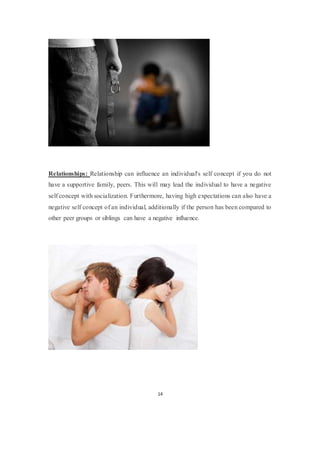 14
Relationships: Relationship can influence an individual's self concept if you do not
have a supportive family, peers. This will may lead the individual to have a negative
self concept with socialization. Furthermore, having high expectations can also have a
negative self concept of an individual, additionally if the person has been compared to
other peer groups or siblings can have a negative influence.
 