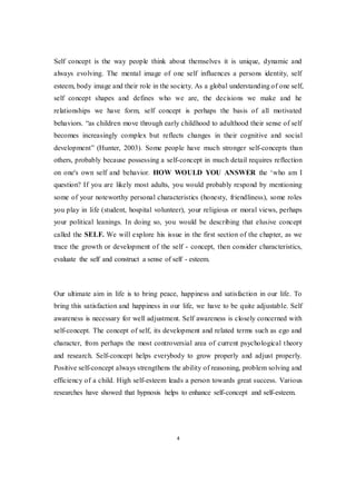 4
Self concept is the way people think about themselves it is unique, dynamic and
always evolving. The mental image of one self influences a persons identity, self
esteem, body image and their role in the society. As a global understanding of one self,
self concept shapes and defines who we are, the decisions we make and he
relationships we have form, self concept is perhaps the basis of all motivated
behaviors. “as children move through early childhood to adulthood their sense of self
becomes increasingly complex but reflects changes in their cognitive and social
development” (Hunter, 2003). Some people have much stronger self-concepts than
others, probably because possessing a self-concept in much detail requires reflection
on one's own self and behavior. HOW WOULD YOU ANSWER the ‘who am I
question? If you are likely most adults, you would probably respond by mentioning
some of your noteworthy personal characteristics (honesty, friendliness), some roles
you play in life (student, hospital volunteer), your religious or moral views, perhaps
your political leanings. In doing so, you would be describing that elusive concept
called the SELF. We will explore his issue in the first section of the chapter, as we
trace the growth or development of the self - concept, then consider characteristics,
evaluate the self and construct a sense of self - esteem.
Our ultimate aim in life is to bring peace, happiness and satisfaction in our life. To
bring this satisfaction and happiness in our life, we have to be quite adjustable. Self
awareness is necessary for well adjustment. Self awareness is closely concerned with
self-concept. The concept of self, its development and related terms such as ego and
character, from perhaps the most controversial area of current psychological theory
and research. Self-concept helps everybody to grow properly and adjust properly.
Positive self-concept always strengthens the ability of reasoning, problem solving and
efficiency of a child. High self-esteem leads a person towards great success. Various
researches have showed that hypnosis helps to enhance self-concept and self-esteem.
 