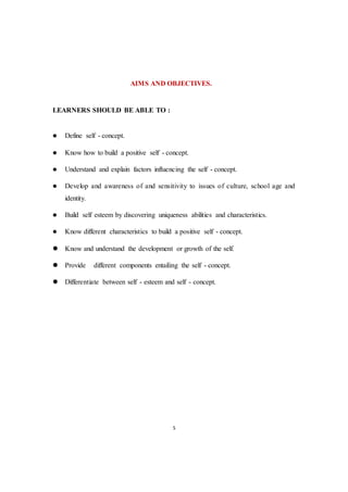 5
AIMS AND OBJECTIVES.
LEARNERS SHOULD BE ABLE TO :
 Define self - concept.
 Know how to build a positive self - concept.
 Understand and explain factors influencing the self - concept.
 Develop and awareness of and sensitivity to issues of culture, school age and
identity.
 Build self esteem by discovering uniqueness abilities and characteristics.
 Know different characteristics to build a positive self - concept.
 Know and understand the development or growth of the self.
 Provide different components entailing the self - concept.
 Differentiate between self - esteem and self - concept.
 