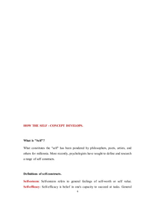 6
HOW THE SELF - CONCEPT DEVELOPS.
What is "Self"?
What constitutes the "self" has been pondered by philosophers, poets, artists, and
others for millennia. More recently, psychologists have sought to define and research
a range of self constructs.
Definitions of self constructs.
Self-esteem: Self-esteem refers to general feelings of self-worth or self value.
Self-efficacy: Self-efficacy is belief in one's capacity to succeed at tasks. General
 