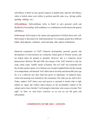 7
self-efficacy is belief in one's general capacity to handle tasks. Specific self-efficacy
refers to beliefs about one's ability to perform specific tasks (e.g., driving, public
speaking, studying, etc.)
Self-confidence: Self-confidence refers to belief in one's personal worth and
likelihood of succeeding. Self-confidence is a combination of self-esteem and general
self-efficacy.
Self-concept: Self-concept is the nature and organization of beliefs about one's self.
Self-concept is theorized to be multi-dimensional. For example, people have different
beliefs about physical, emotional, social and many other aspects of themselves.
Historical conceptions of "Self" Character development, personal growth, and
development of self-constructs are commonly valued goals in Western society, and
are largely taken for granted as desirable. However, this is a relatively recent
phenomenon: Between 700 and 1500, the concept of the "self" referred to only the
weak, sinful, crude, "selfish" nature of humans. The evil "self" was contrasted with
the divinely perfect nature of a Christian soul. Joseph Campbell believed the concept
of an independent, self-directed "self" didn't start to develop until about 800 years ago.
So, it is a relatively new idea which has grown in importance. In medieval times,
values and meaning were dictated by the community ("do what you are told to do").
Today, modern "self" theory says each person is expected to decide what is right
(almost by magic and without much reliance on the accumulated wisdom of the
culture) and to know him/her 5 well enough to determine what courses of action "feel
right." In short, we must know ourselves, so we can set our life goals and
self-actualize.
COMPONENTS OF THE SELF - CONCEPT.
 
