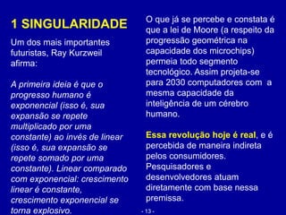 1 SINGULARIDADE
Um dos mais importantes
futuristas, Ray Kurzweil
afirma:
A primeira ideia é que o
progresso humano é
exponencial (isso é, sua
expansão se repete
multiplicado por uma
constante) ao invés de linear
(isso é, sua expansão se
repete somado por uma
constante). Linear comparado
com exponencial: crescimento
linear é constante,
crescimento exponencial se
torna explosivo.
O que já se percebe e constata é
que a lei de Moore (a respeito da
progressão geométrica na
capacidade dos microchips)
permeia todo segmento
tecnológico. Assim projeta-se
para 2030 computadores com a
mesma capacidade da
inteligência de um cérebro
humano.
Essa revolução hoje é real, e é
percebida de maneira indireta
pelos consumidores.
Pesquisadores e
desenvolvedores atuam
diretamente com base nessa
premissa.
- 13 -
 