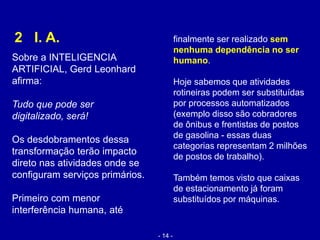 2 I. A.
Sobre a INTELIGENCIA
ARTIFICIAL, Gerd Leonhard
afirma:
Tudo que pode ser
digitalizado, será!
Os desdobramentos dessa
transformação terão impacto
direto nas atividades onde se
configuram serviços primários.
Primeiro com menor
interferência humana, até
finalmente ser realizado sem
nenhuma dependência no ser
humano.
Hoje sabemos que atividades
rotineiras podem ser substituídas
por processos automatizados
(exemplo disso são cobradores
de ônibus e frentistas de postos
de gasolina - essas duas
categorias representam 2 milhões
de postos de trabalho).
Também temos visto que caixas
de estacionamento já foram
substituídos por máquinas.
- 14 -
 